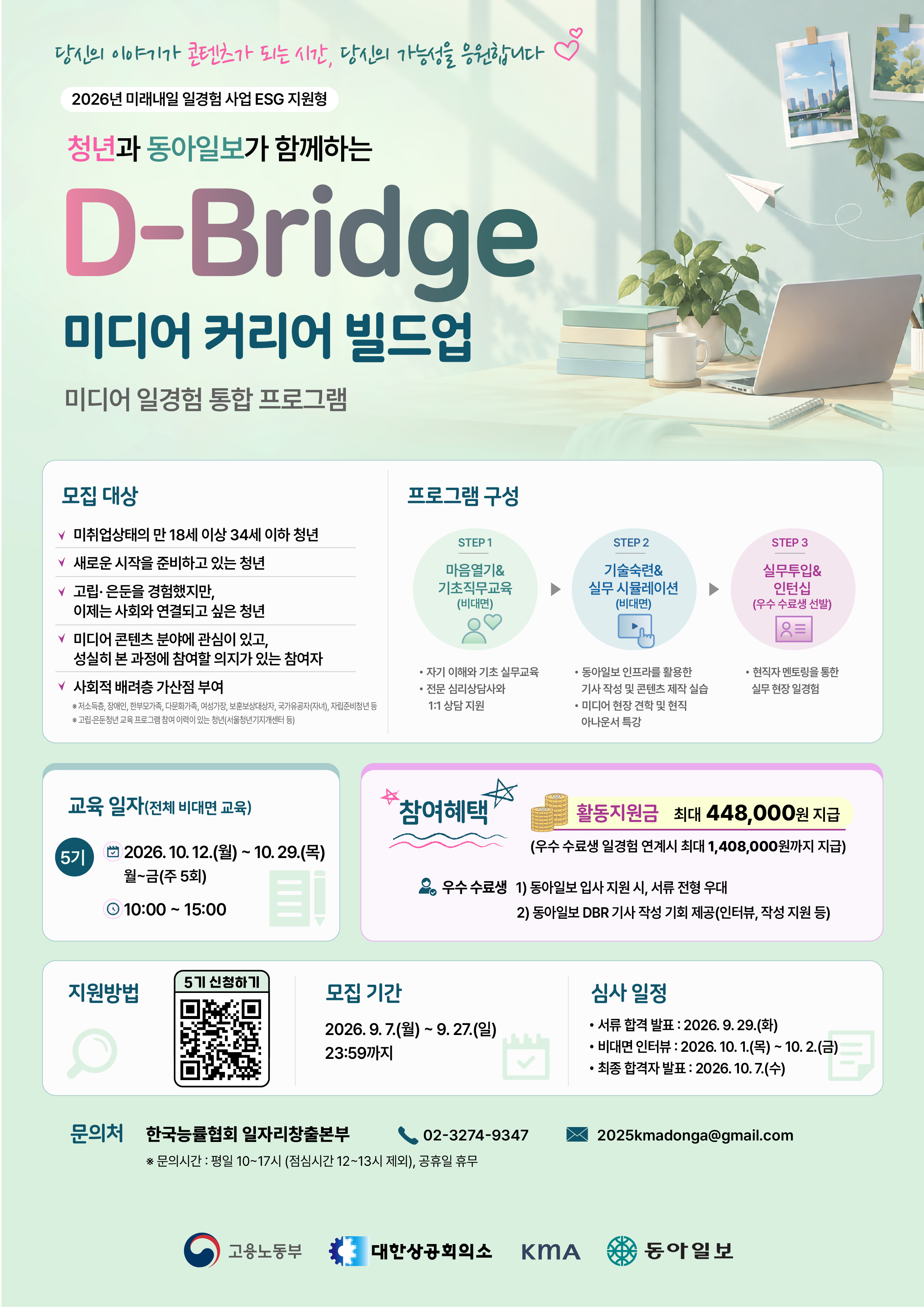 ■ [동아일보] D-Bridge 미디어 커리어 빌드업  &bull; 모집 기간  2026. 09. 07. (월) ~ 2026. 09. 27. (일) 23:59까지     &bull; 활동 기간 (비대면교육)  2026. 10. 12. (화) ~ 2026. 10. 29. (목)   총 3주 (지역 무관) - (월~금)     &bull; 참여 대상  만 18세 이상 ~ 34세 미취업 청년  사회와의 연결을 다시 시작하고 싶은 청년     &bull; 내용  １)  청년의 특성을 고려한 &lsquo;정서 회복&rsquo;과 &lsquo;직무 교육&rsquo;  ２）동아미디어그룹의 자체 콘텐츠를 활용한 차별화된 실무 경험 제공  ３）(우수참여자) 동아일보 일경험 인턴 연계를 통한 실전 적응력 강화 및 사회 진출 모델 제시  ４）1:1 정서 지원-전문 심리상담사와 함께하는 심리검사 및 상담 지원   5 )   최대 448,000원 활동지원금 지급          우수 수료생 일경험 연계시 최대 1,408,000원까지 지급     &bull; 신청방법 (일경험 공식 홈페이지 신청)   https://yw.work24.go.kr:443/d/a/prgmDtl/l6vkc32eBq